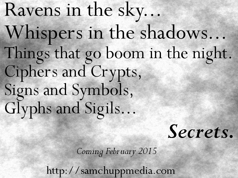 Ravens in the sky. Whispers in the shadows. Things that go boom in the night. Ciphers and ‘crypts, signs and symbols, glyphs and sigils. Secrets. Coming February 2015. http://samchuppmedia.com